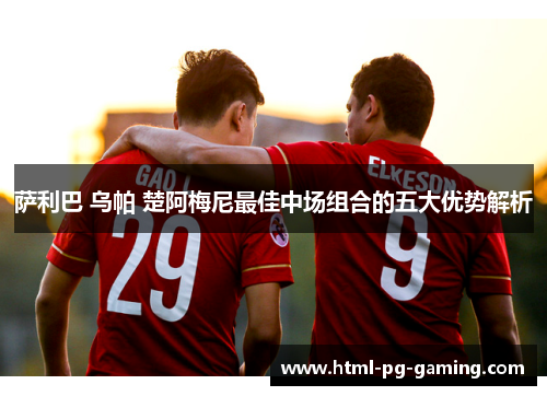 萨利巴 乌帕 楚阿梅尼最佳中场组合的五大优势解析