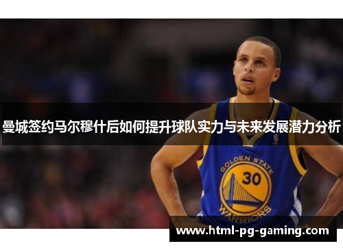 曼城签约马尔穆什后如何提升球队实力与未来发展潜力分析