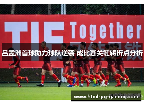 吕孟洲首球助力球队逆袭 成比赛关键转折点分析