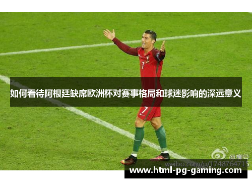 如何看待阿根廷缺席欧洲杯对赛事格局和球迷影响的深远意义