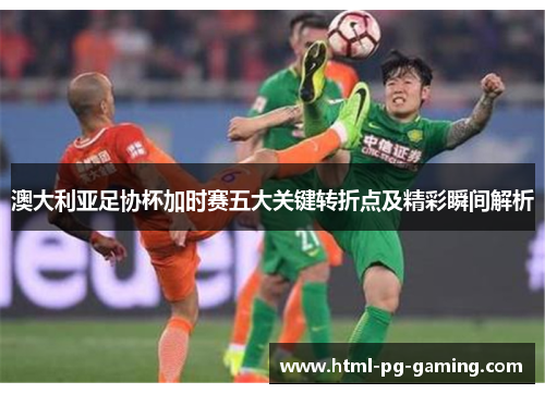 澳大利亚足协杯加时赛五大关键转折点及精彩瞬间解析