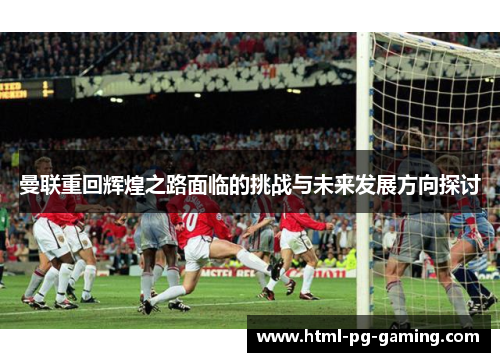 曼联重回辉煌之路面临的挑战与未来发展方向探讨